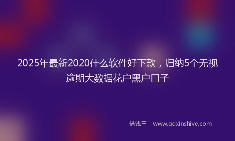 2025年最新2020什么软件好下款，归纳5个无视逾期大数据花户黑户口子