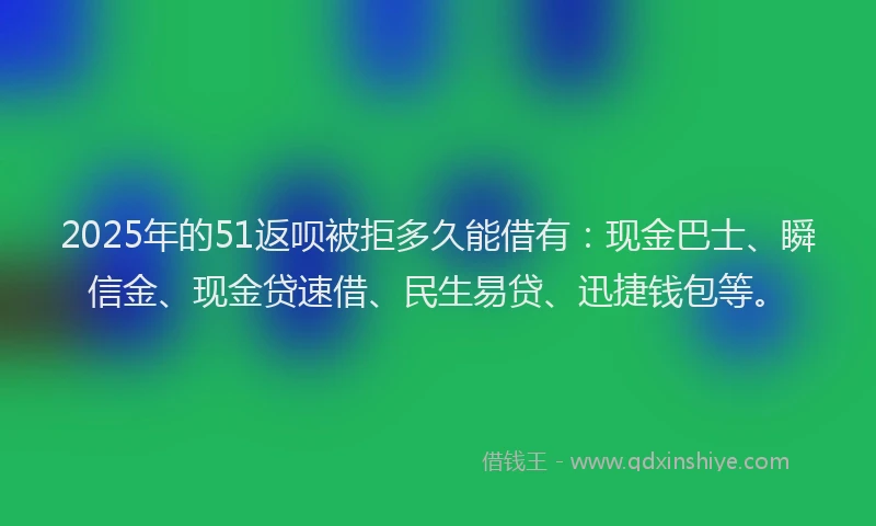 2025年的51返呗被拒多久能借有：现金巴士、瞬信金、现金贷速借、民生易贷、迅捷钱包等。