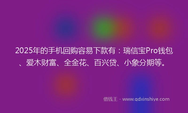 2025年的手机回购容易下款有：瑞信宝Pro钱包、爱木财富、全金花、百兴贷、小象分期等。