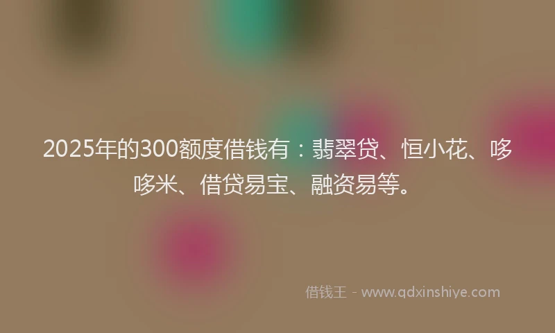 2025年的300额度借钱有：翡翠贷、恒小花、哆哆米、借贷易宝、融资易等。