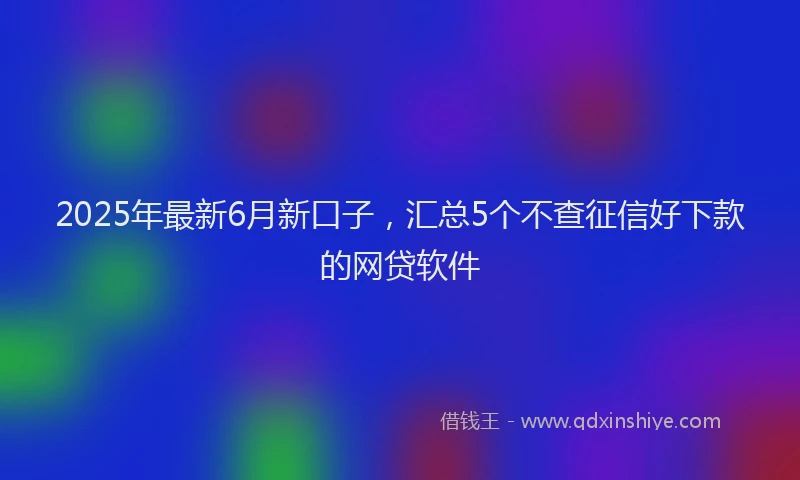 2025年最新6月新口子，汇总5个不查征信好下款的网贷软件