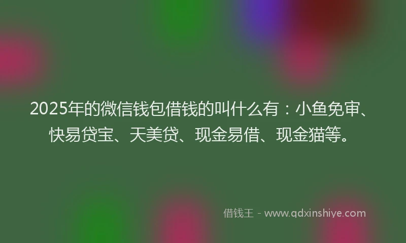 2025年的微信钱包借钱的叫什么有：小鱼免审、快易贷宝、天美贷、现金易借、现金猫等。
