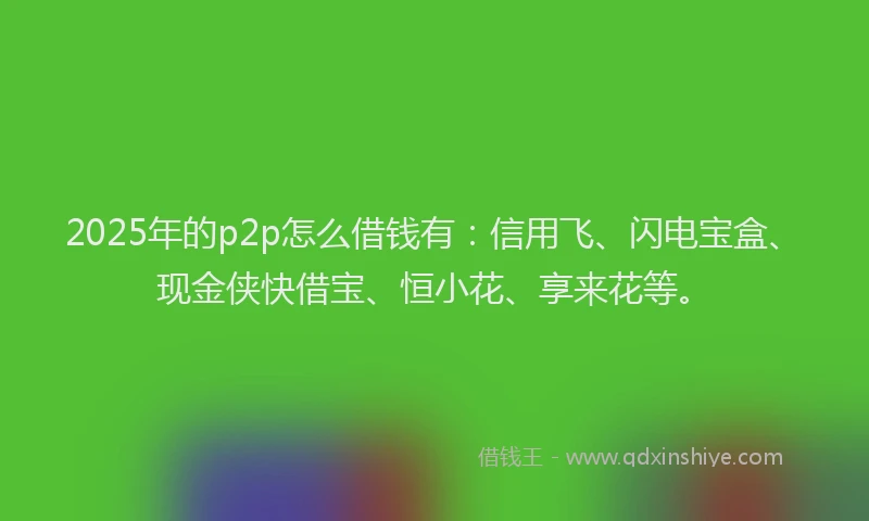 2025年的p2p怎么借钱有：信用飞、闪电宝盒、现金侠快借宝、恒小花、享来花等。