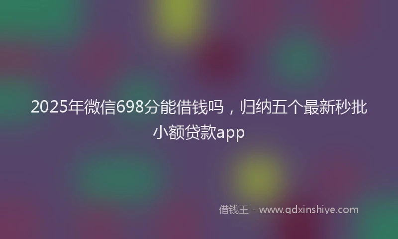 2025年微信698分能借钱吗，归纳五个最新秒批小额贷款app