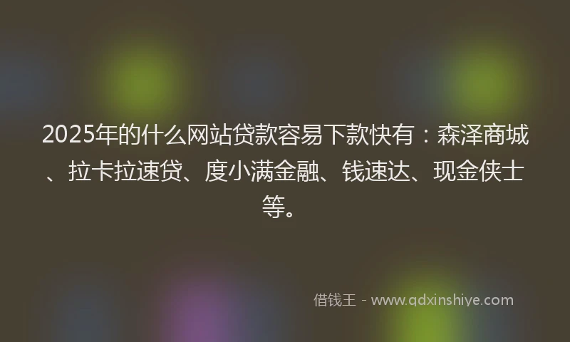 2025年的什么网站贷款容易下款快有：森泽商城、拉卡拉速贷、度小满金融、钱速达、现金侠士等。