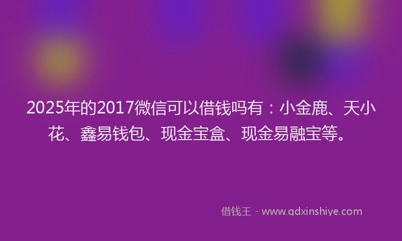 2025年的2017微信可以借钱吗有：小金鹿、天小花、鑫易钱包、现金宝盒、现金易融宝等。