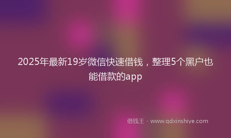 2025年最新19岁微信快速借钱，整理5个黑户也能借款的app