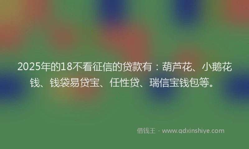 2025年的18不看征信的贷款有：葫芦花、小鹅花钱、钱袋易贷宝、任性贷、瑞信宝钱包等。