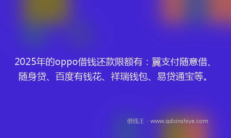 2025年的oppo借钱还款限额有：翼支付随意借、随身贷、百度有钱花、祥瑞钱包、易贷通宝等。