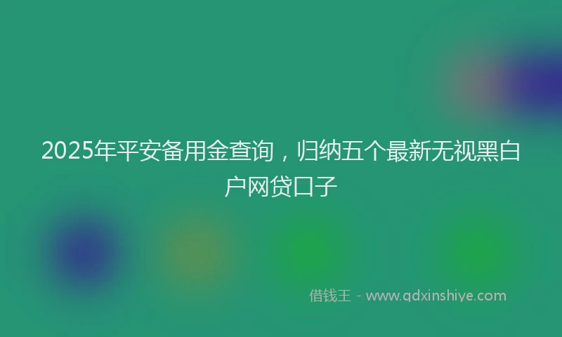 2025年平安备用金查询，归纳五个最新无视黑白户网贷口子