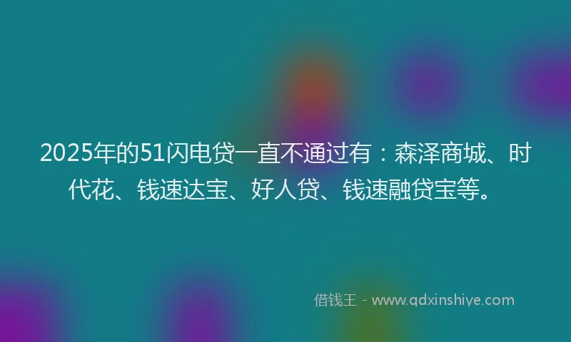 2025年的51闪电贷一直不通过有：森泽商城、时代花、钱速达宝、好人贷、钱速融贷宝等。