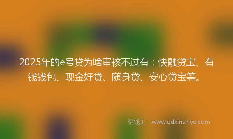 2025年的e号贷为啥审核不过有：快融贷宝、有钱钱包、现金好贷、随身贷、安心贷宝等。