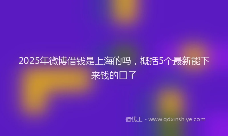 2025年微博借钱是上海的吗，概括5个最新能下来钱的口子