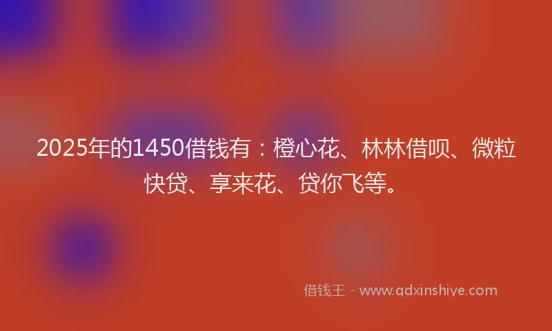 2025年的1450借钱有：橙心花、林林借呗、微粒快贷、享来花、贷你飞等。