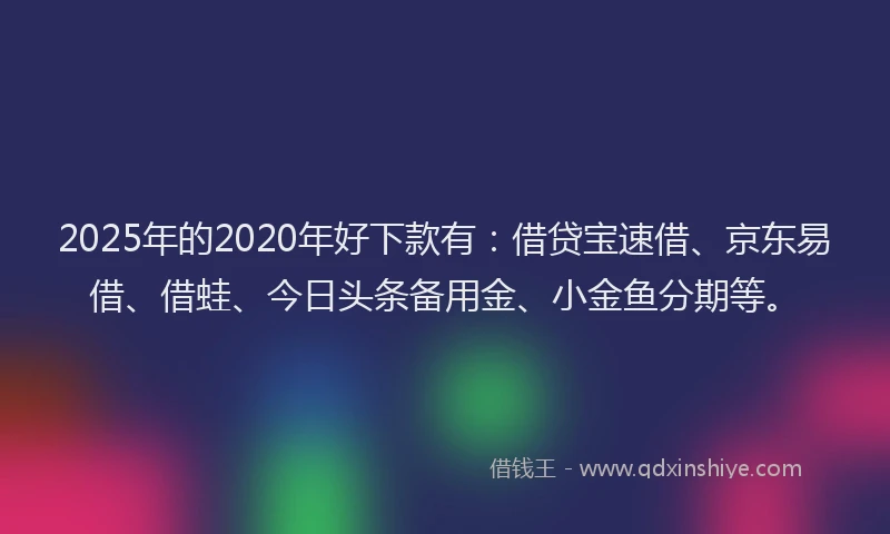 2025年的2020年好下款有：借贷宝速借、京东易借、借蛙、今日头条备用金、小金鱼分期等。