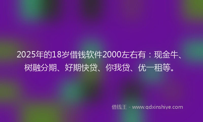 2025年的18岁借钱软件2000左右有：现金牛、树融分期、好期快贷、你我贷、优一租等。