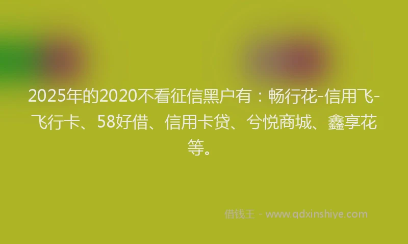 2025年的2020不看征信黑户有：畅行花-信用飞-飞行卡、58好借、信用卡贷、兮悦商城、鑫享花等。