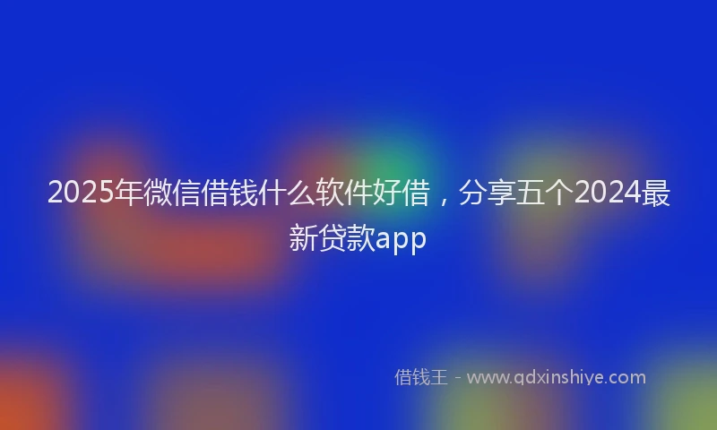 2025年微信借钱什么软件好借，分享五个2024最新贷款app
