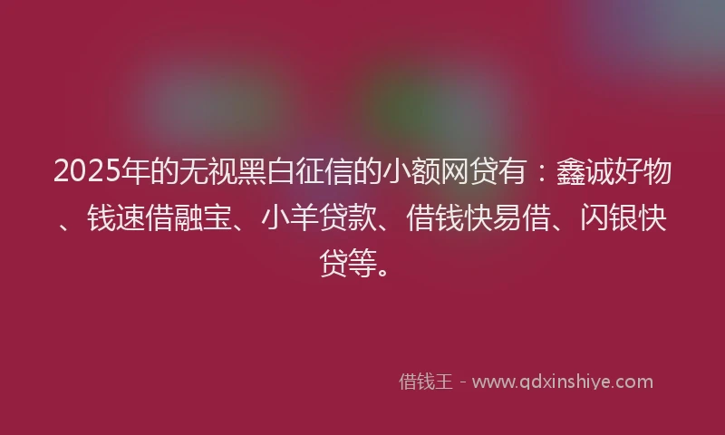 2025年的无视黑白征信的小额网贷有：鑫诚好物、钱速借融宝、小羊贷款、借钱快易借、闪银快贷等。