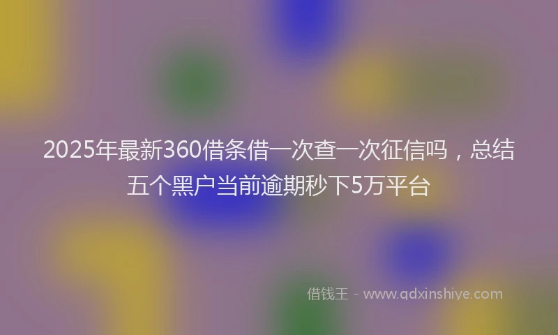 2025年最新360借条借一次查一次征信吗，总结五个黑户当前逾期秒下5万平台