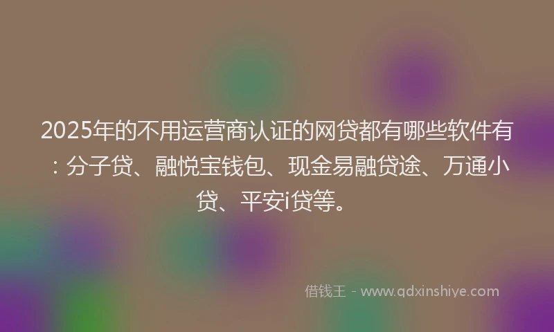 2025年的不用运营商认证的网贷都有哪些软件有：分子贷、融悦宝钱包、现金易融贷途、万通小贷、平安i贷等。