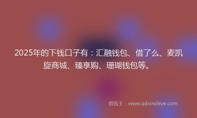 2025年的下钱口子有：汇融钱包、借了么、麦凯旋商城、臻享购、珊瑚钱包等。