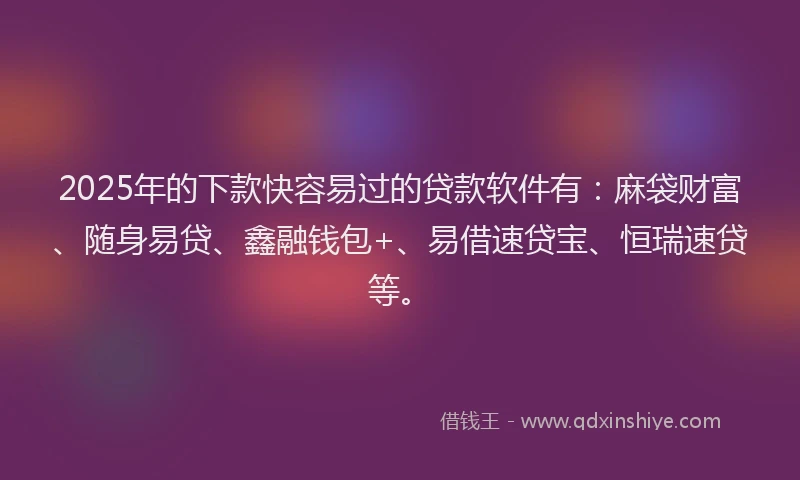 2025年的下款快容易过的贷款软件有：麻袋财富、随身易贷、鑫融钱包+、易借速贷宝、恒瑞速贷等。