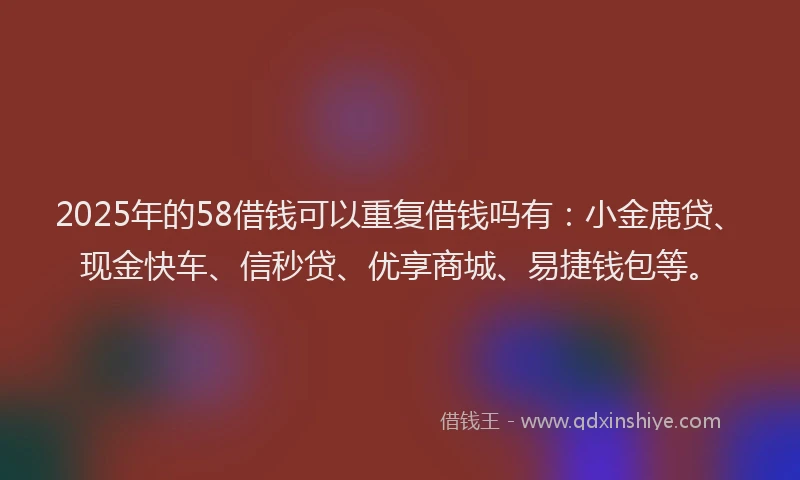 2025年的58借钱可以重复借钱吗有：小金鹿贷、现金快车、信秒贷、优享商城、易捷钱包等。