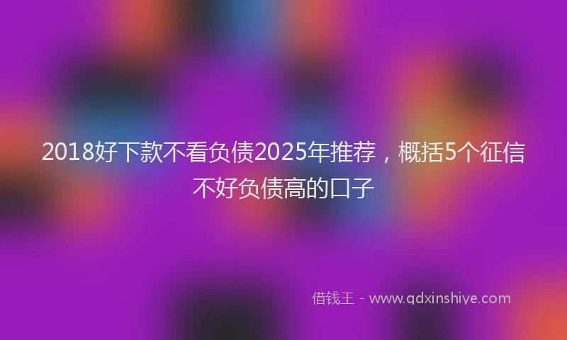 2018好下款不看负债2025年推荐，概括5个征信不好负债高的口子