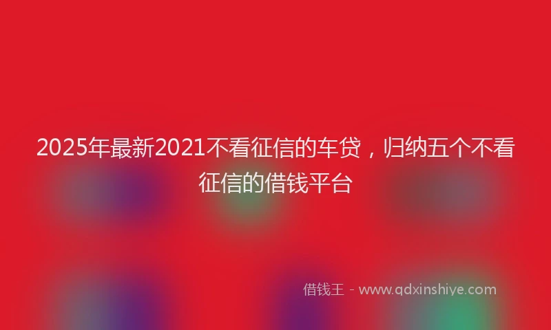 2025年最新2021不看征信的车贷，归纳五个不看征信的借钱平台