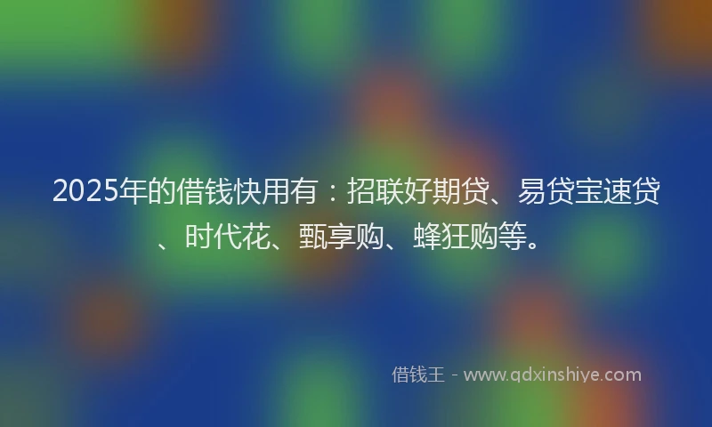 2025年的借钱快用有：招联好期贷、易贷宝速贷、时代花、甄享购、蜂狂购等。