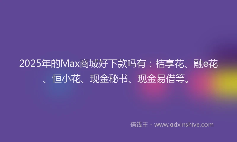 2025年的Max商城好下款吗有：桔享花、融e花、恒小花、现金秘书、现金易借等。
