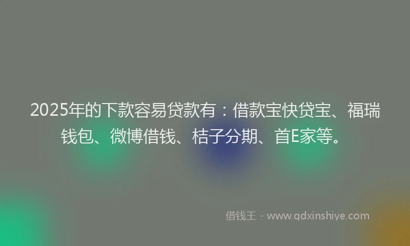2025年的下款容易贷款有：借款宝快贷宝、福瑞钱包、微博借钱、桔子分期、首E家等。