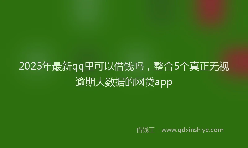 2025年最新qq里可以借钱吗，整合5个真正无视逾期大数据的网贷app
