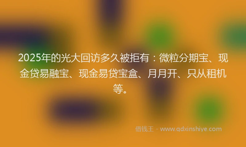 2025年的光大回访多久被拒有：微粒分期宝、现金贷易融宝、现金易贷宝盒、月月开、只从租机等。