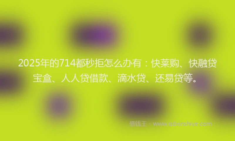 2025年的714都秒拒怎么办有：快莱购、快融贷宝盒、人人贷借款、滴水贷、还易贷等。