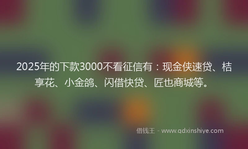 2025年的下款3000不看征信有：现金侠速贷、桔享花、小金鸽、闪借快贷、匠也商城等。