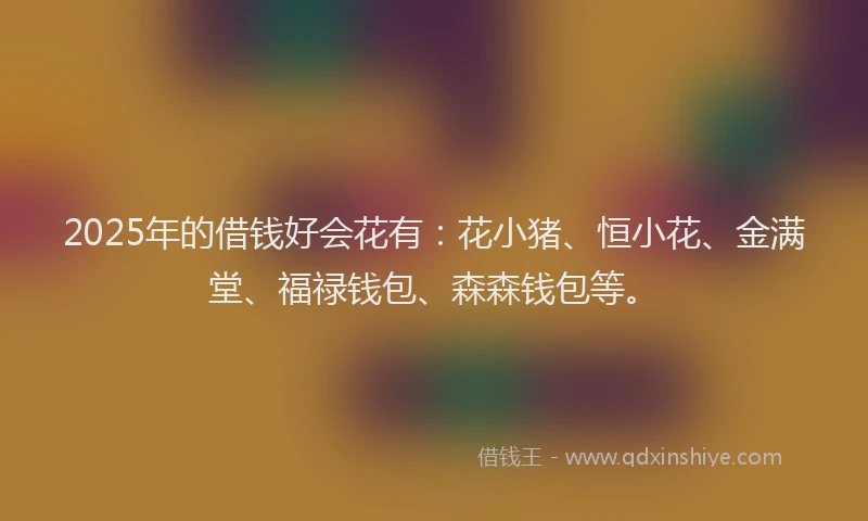 2025年的借钱好会花有：花小猪、恒小花、金满堂、福禄钱包、森森钱包等。