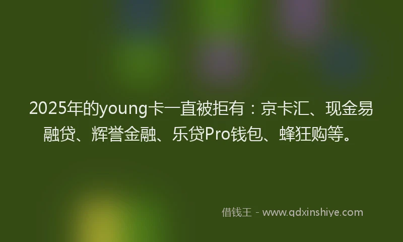 2025年的young卡一直被拒有：京卡汇、现金易融贷、辉誉金融、乐贷Pro钱包、蜂狂购等。