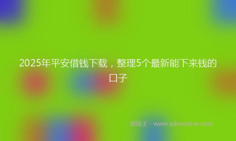 2025年平安借钱下载，整理5个最新能下来钱的口子