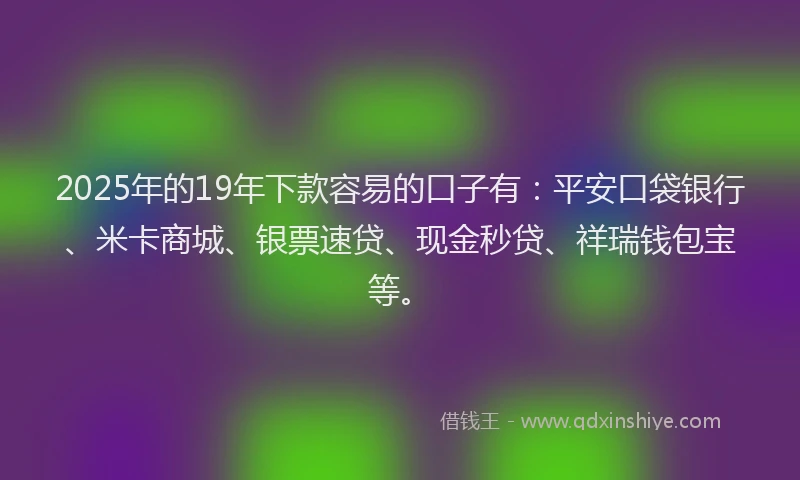 2025年的19年下款容易的口子有：平安口袋银行、米卡商城、银票速贷、现金秒贷、祥瑞钱包宝等。
