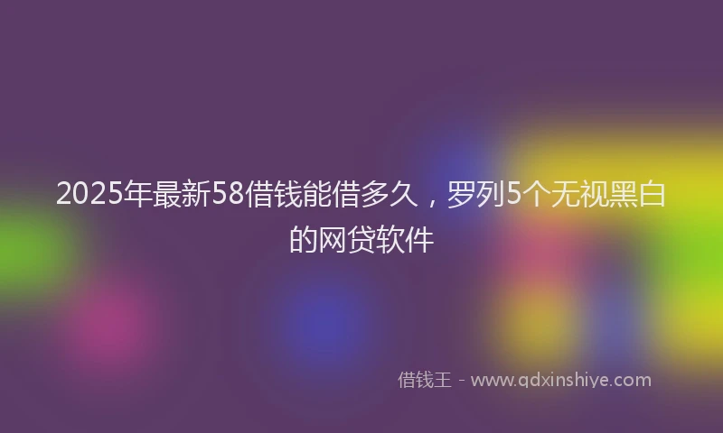 2025年最新58借钱能借多久，罗列5个无视黑白的网贷软件