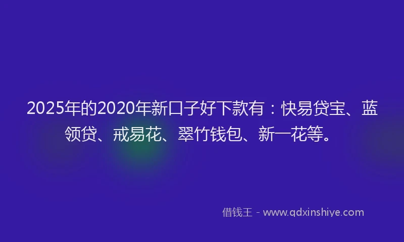 2025年的2020年新口子好下款有：快易贷宝、蓝领贷、戒易花、翠竹钱包、新一花等。