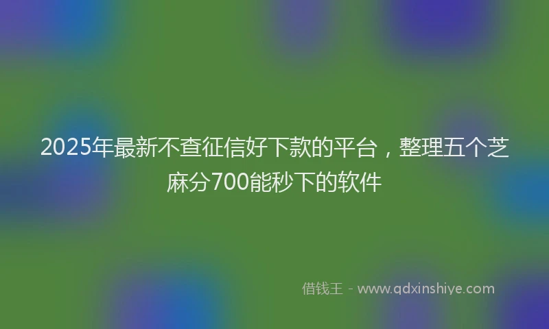 2025年最新不查征信好下款的平台，整理五个芝麻分700能秒下的软件