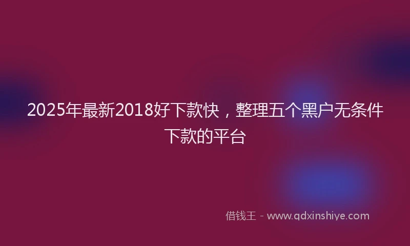2025年最新2018好下款快，整理五个黑户无条件下款的平台