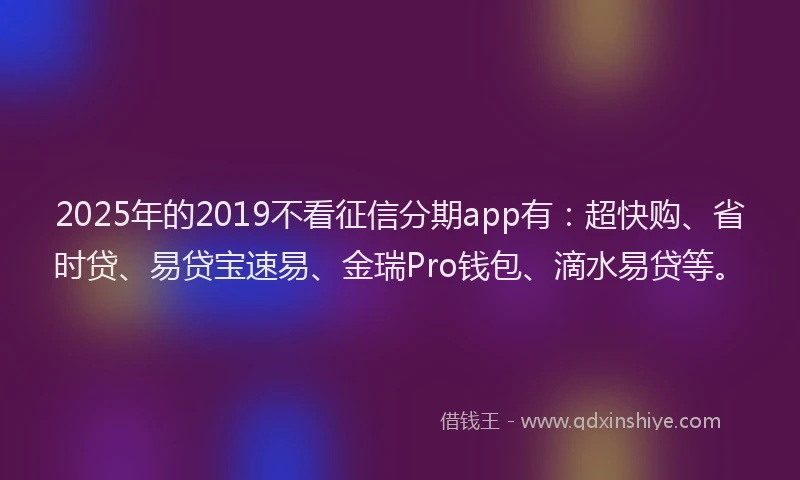 2025年的2019不看征信分期app有：超快购、省时贷、易贷宝速易、金瑞Pro钱包、滴水易贷等。
