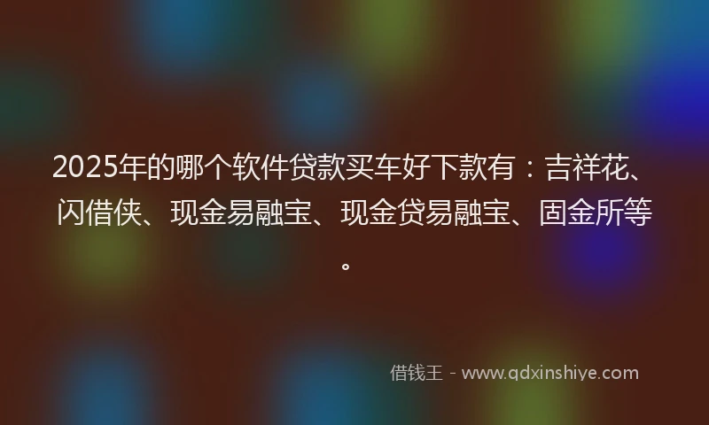 2025年的哪个软件贷款买车好下款有：吉祥花、闪借侠、现金易融宝、现金贷易融宝、固金所等。