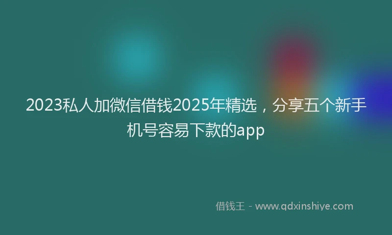 2023私人加微信借钱2025年精选，分享五个新手机号容易下款的app