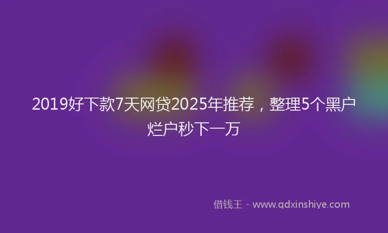 2019好下款7天网贷2025年推荐，整理5个黑户烂户秒下一万