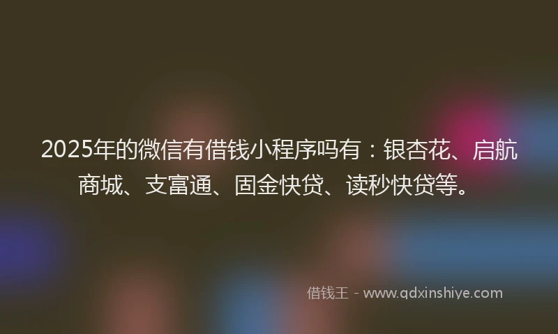 2025年的微信有借钱小程序吗有：银杏花、启航商城、支富通、固金快贷、读秒快贷等。